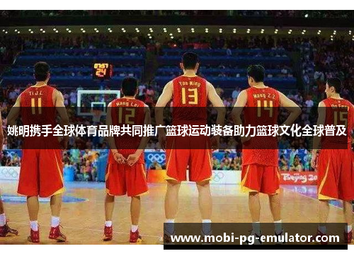 姚明携手全球体育品牌共同推广篮球运动装备助力篮球文化全球普及 姚明携手全球体育品牌共同推广篮球运动装备助力篮球文化全球普及