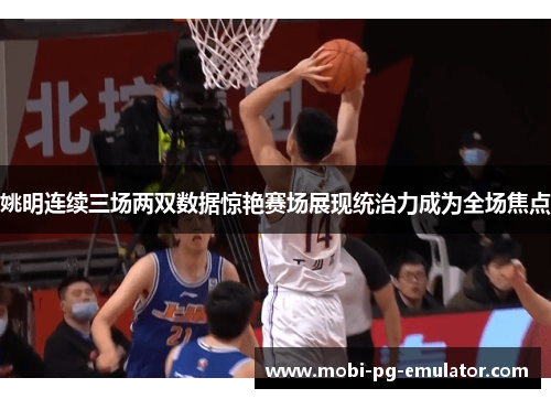 姚明连续三场两双数据惊艳赛场展现统治力成为全场焦点 姚明连续三场两双数据惊艳赛场展现统治力成为全场焦点