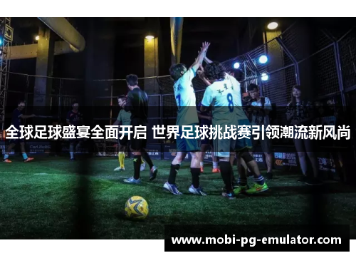全球足球盛宴全面开启 世界足球挑战赛引领潮流新风尚 全球足球盛宴全面开启 世界足球挑战赛引领潮流新风尚