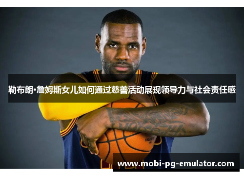 勒布朗·詹姆斯女儿如何通过慈善活动展现领导力与社会责任感