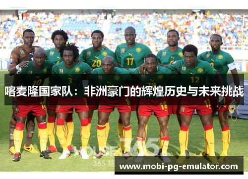 喀麦隆国家队:非洲豪门的辉煌历史与未来挑战 喀麦隆国家队:非洲豪门的辉煌历史与未来挑战