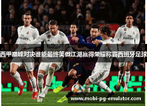 西甲巅峰对决谁能最终笑傲江湖赢得荣耀称霸西班牙足球 西甲巅峰对决谁能最终笑傲江湖赢得荣耀称霸西班牙足球