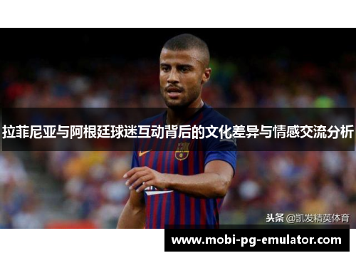 拉菲尼亚与阿根廷球迷互动背后的文化差异与情感交流分析 拉菲尼亚与阿根廷球迷互动背后的文化差异与情感交流分析