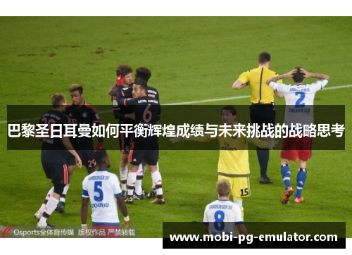 巴黎圣日耳曼如何平衡辉煌成绩与未来挑战的战略思考 巴黎圣日耳曼如何平衡辉煌成绩与未来挑战的战略思考