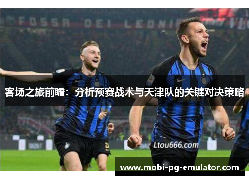 客场之旅前瞻:分析预赛战术与天津队的关键对决策略 客场之旅前瞻:分析预赛战术与天津队的关键对决策略