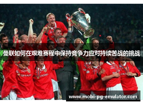 曼联如何在艰难赛程中保持竞争力应对持续苦战的挑战 曼联如何在艰难赛程中保持竞争力应对持续苦战的挑战