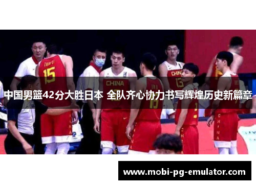中国男篮42分大胜日本 全队齐心协力书写辉煌历史新篇章 中国男篮42分大胜日本 全队齐心协力书写辉煌历史新篇章