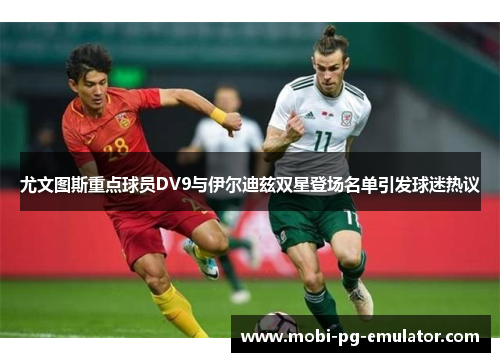 尤文图斯重点球员DV9与伊尔迪兹双星登场名单引发球迷热议 尤文图斯重点球员DV9与伊尔迪兹双星登场名单引发球迷热议