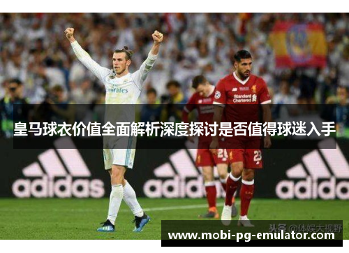 皇马球衣价值全面解析深度探讨是否值得球迷入手 皇马球衣价值全面解析深度探讨是否值得球迷入手