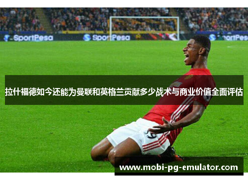 拉什福德如今还能为曼联和英格兰贡献多少战术与商业价值全面评估 拉什福德如今还能为曼联和英格兰贡献多少战术与商业价值全面评估