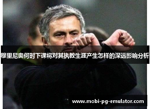 穆里尼奥何时下课将对其执教生涯产生怎样的深远影响分析 穆里尼奥何时下课将对其执教生涯产生怎样的深远影响分析