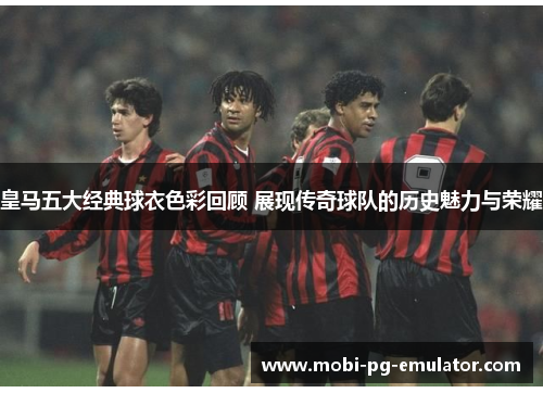 皇马五大经典球衣色彩回顾 展现传奇球队的历史魅力与荣耀 皇马五大经典球衣色彩回顾 展现传奇球队的历史魅力与荣耀