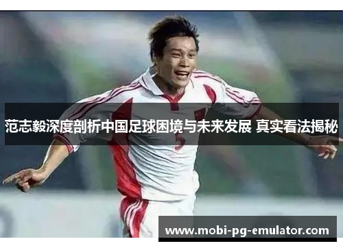 范志毅深度剖析中国足球困境与未来发展 真实看法揭秘 范志毅深度剖析中国足球困境与未来发展 真实看法揭秘