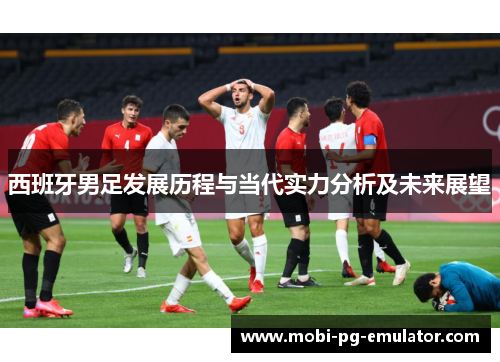 西班牙男足发展历程与当代实力分析及未来展望