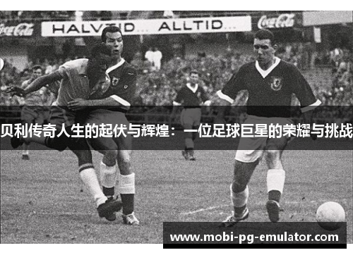 贝利传奇人生的起伏与辉煌:一位足球巨星的荣耀与挑战 贝利传奇人生的起伏与辉煌:一位足球巨星的荣耀与挑战