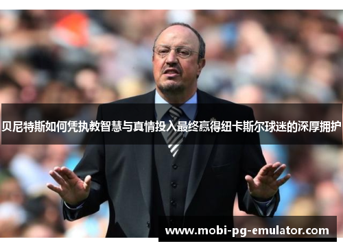 贝尼特斯如何凭执教智慧与真情投入最终赢得纽卡斯尔球迷的深厚拥护 贝尼特斯如何凭执教智慧与真情投入最终赢得纽卡斯尔球迷的深厚拥护