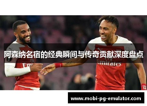 阿森纳名宿的经典瞬间与传奇贡献深度盘点 阿森纳名宿的经典瞬间与传奇贡献深度盘点