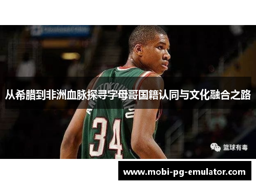 从希腊到非洲血脉探寻字母哥国籍认同与文化融合之路