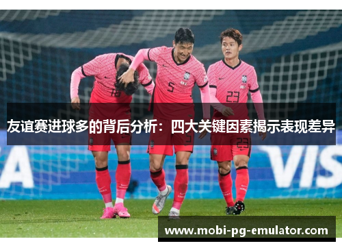 友谊赛进球多的背后分析:四大关键因素揭示表现差异 友谊赛进球多的背后分析:四大关键因素揭示表现差异