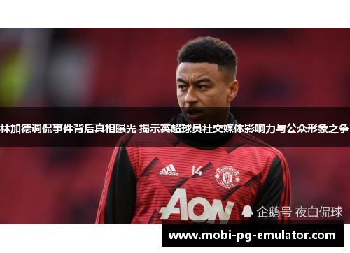 林加德调侃事件背后真相曝光 揭示英超球员社交媒体影响力与公众形象之争 林加德调侃事件背后真相曝光 揭示英超球员社交媒体影响力与公众形象之争