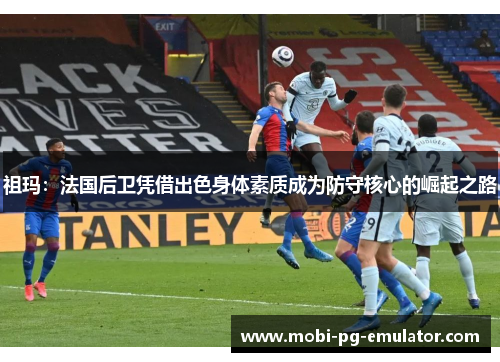 祖玛：法国后卫凭借出色身体素质成为防守核心的崛起之路